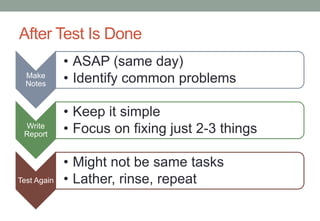 After Test Is Done
             • ASAP (same day)
  Make
  Notes      • Identify common problems

             • Keep it simple
 Write
 Report      • Focus on fixing just 2-3 things

             • Might not be same tasks
Test Again   • Lather, rinse, repeat
 