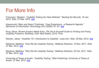 For More Info
Francoeur, Stephen. “Usability Testing Our New Website.” Beating the Bounds. 16 Jan.
2012. Web. 27 Mar. 2012. link

Hassenzahl, Marc and Noam Tractinsky. “User Experience - a Research Agenda.”
Behaviour & Information Technology 25.2 (2006): 91–97. link

Krug, Steve. Rocket Surgery Made Easy: The Do-It-Yourself Guide to Finding and Fixing
Usability Problems. Berkeley, Calif: New Riders, 2010. Print.

Nielsen, Jakob. “Usabiilty 101: Introduction to Usability.” useit.com. Web. 26 Mar. 2012. link

Reidsma, Matthew. “How We Do Usability Testing.” Matthew Reidsma. 15 Nov. 2011. Web.
27 Mar. 2012. link

Reidsma, Matthew. “Why We Do Usability Testing.” Matthew Reidsma. 25 Oct. 2011. Web.
27 Mar. 2012. link

University of Texas at Austin. “Usability Testing.” Web Publishing. University of Texas at
Austin. 27 Mar. 2012. link
 