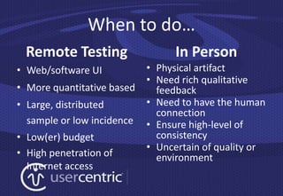 When to do…
 Remote Testing                   In Person
• Web/software UI           • Physical artifact
                            • Need rich qualitative
• More quantitative based     feedback
• Large, distributed        • Need to have the human
                              connection
  sample or low incidence   • Ensure high-level of
• Low(er) budget              consistency
                            • Uncertain of quality or
• High penetration of         environment
  Internet access
 