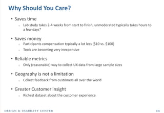 Why Should You Care?
• Saves time
   o   Lab study takes 2-4 weeks from start to finish, unmoderated typically takes hours to
       a few days*

• Saves money
   o   Participants compensation typically a lot less ($10 vs. $100)
   o   Tools are becoming very inexpensive

• Reliable metrics
   o   Only (reasonable) way to collect UX data from large sample sizes

• Geography is not a limitation
   o   Collect feedback from customers all over the world

• Greater Customer insight
   o   Richest dataset about the customer experience



                                                                                              136
 