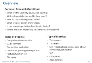 Overview
Common Research Questions:
•   What are the usability issues, and how big?
•   Which design is better, and by how much?
•   How do customer segments differ?
•   What are user design preferences?
•   Is the new design better than the old design?
•   Where are users most likely to abandon a transaction?


Types of Studies:                            Typical Metrics:
•   Comprehensive evaluation                 • Task success
•   UX benchmark                             • Task time
•   Competitive evaluation                   • Self-report ratings such as ease of use,
•   Live site vs. prototype comparison         confidence, satisfaction
•   Feature/function test                    • SUS
•   Discovery                                • Click paths
                                             • Abandonment
                                                                                          141
 