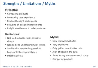 Strengths / Limitations / Myths
Strengths:
•   Comparing products
•   Measuring user experience
•   Finding the right participants
•   Focusing on design improvements
•   Insight into the user’s real experience

Limitations:
• Not well suited to rapid, iterative         Myths:
  design                                      •   Only test with websites
• Need a deep understanding of issues         •   Very expensive
• Studies that require long sessions          •   Only gather quantitative data
• Lose control over prototypes                •   A lot of noise in the data
• Internet access                             •   Same as any market research study
                                              •   Comparing products

                                                                                      142
 