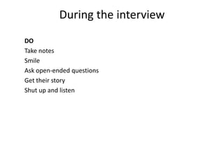 During the interview
DO
Take notes
Smile
Ask open-ended questions   Don’t
Get their story            Talk about your product
Shut up and listen         Ask about future behavior
                           Sell
                           Ask leading questions
                           Talk much
 