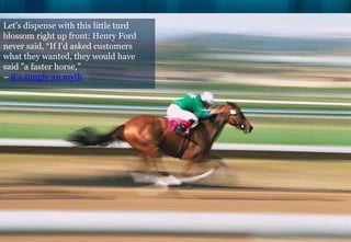 Let’s dispense with this little turd
blossom right up front: Henry Ford
never said, “If I'd asked customers
what they wanted, they would have
said "a faster horse,”
– it’s simply an myth
 