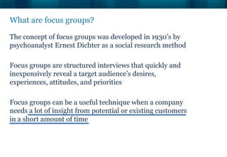 What are focus groups?

The concept of focus groups was developed in 1930’s by
psychoanalyst Ernest Dichter as a social research method

Focus groups are structured interviews that quickly and
inexpensively reveal a target audience’s desires,
experiences, attitudes, and priorities

Focus groups can be a useful technique when a company
needs a lot of insight from potential or existing customers
in a short amount of time
 