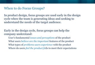 When to do Focus Groups?

In product design, focus groups are used early in the design
cycle when the team is generating ideas and seeking to
understand the needs of the target audience.

Early in the design cycle, focus groups can help the
company understand:
   User’s fundamental issues and perceptions of the product
   What users believe are the important features of the product
   What types of problems users experience with the product
   Where do users feel the product fails to meet their expectations
 