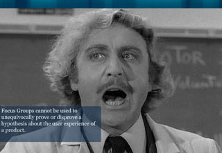 Focus Groups cannot be used to
unequivocally prove or disprove a
hypothesis about the user experience of
a product.
 
