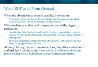 When NOT to do Focus Groups?
When the objective is to acquire usability information
   A group of people can’t provide specific information regarding product
   features without structured usability testing sessions
When seeking to understand the perspectives of the bigger
population
   Quantitative data that is generalizable to the bigger population requires
   surveys or other methodological approaches that require a large sample of
   participants
   There is no guarantee that proportion of responses in the group matches
   that of larger population of users
Although focus groups are an excellent way to gather motivations
and insights from the users, it cannot be used to unequivocally
prove or disprove a hypothesis about the user experience
 