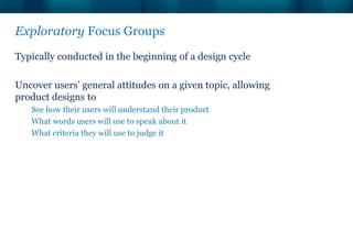 Exploratory Focus Groups
Typically conducted in the beginning of a design cycle

Uncover users’ general attitudes on a given topic, allowing
product designs to
   See how their users will understand their product
   What words users will use to speak about it
   What criteria they will use to judge it
 