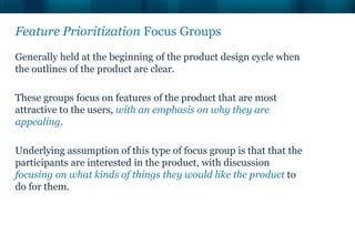 Feature Prioritization Focus Groups
Generally held at the beginning of the product design cycle when
the outlines of the product are clear.

These groups focus on features of the product that are most
attractive to the users, with an emphasis on why they are
appealing.

Underlying assumption of this type of focus group is that that the
participants are interested in the product, with discussion
focusing on what kinds of things they would like the product to
do for them.
 