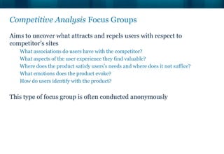 Competitive Analysis Focus Groups
Aims to uncover what attracts and repels users with respect to
competitor’s sites
   What associations do users have with the competitor?
   What aspects of the user experience they find valuable?
   Where does the product satisfy users’s needs and where does it not suffice?
   What emotions does the product evoke?
   How do users identify with the product?


This type of focus group is often conducted anonymously
 