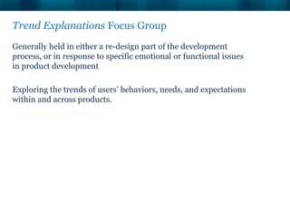 Trend Explanations Focus Group
Generally held in either a re-design part of the development
process, or in response to specific emotional or functional issues
in product development

Exploring the trends of users’ behaviors, needs, and expectations
within and across products.
 