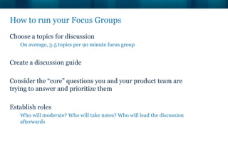 How to run your Focus Groups
Choose a topics for discussion
   On average, 3-5 topics per 90 minute focus group


Create a discussion guide

Consider the “core” questions you and your product team are
trying to answer and prioritize them

Establish roles
   Who will moderate? Who will take notes? Who will lead the discussion
   afterwards
 