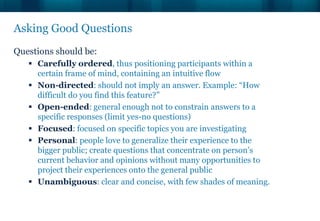 Asking Good Questions
Questions should be:
    Carefully ordered, thus positioning participants within a
     certain frame of mind, containing an intuitive flow
    Non-directed: should not imply an answer. Example: “How
     difficult do you find this feature?”
    Open-ended: general enough not to constrain answers to a
     specific responses (limit yes-no questions)
    Focused: focused on specific topics you are investigating
    Personal: people love to generalize their experience to the
     bigger public; create questions that concentrate on person’s
     current behavior and opinions without many opportunities to
     project their experiences onto the general public
    Unambiguous: clear and concise, with few shades of meaning.
 
