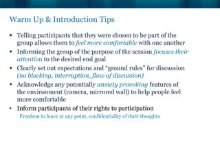 Warm Up & Introduction Tips
 Telling participants that they were chosen to be part of the
  group allows them to feel more comfortable with one another
 Informing the group of the purpose of the session focuses their
  attention to the desired end goal
 Clearly set out expectations and “ground rules” for discussion
  (no blocking, interruption, flow of discussion)
 Acknowledge any potentially anxiety provoking features of
  the environment (camera, mirrored wall) to help people feel
  more comfortable
• Inform participants of their rights to participation
   Freedom to leave at any point, confidentiality of their thoughts
 