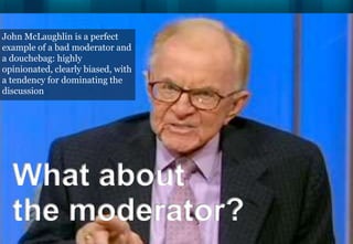John McLaughlin is a perfect
example of a bad moderator and
a douchebag: highly
opinionated, clearly biased, with
a tendency for dominating the
discussion




  What about
  the moderator?
 