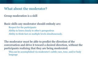 What about the moderator?
Group moderation is a skill

Basic skills any moderator should embody are:
   Respect for the participants
   Ability to listen closely to other’s perspectives
   Ability to think fast on multiple levels simultaneously.


The moderator must be able to predict the direction of the
conversation and drive it toward a desired direction, without the
participants realizing that they are being moderated.
   This can be accomplished via moderator’s subtle cues, tone, and/or body
   language
 