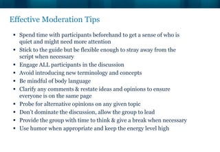 Effective Moderation Tips
  Spend time with participants beforehand to get a sense of who is
   quiet and might need more attention
  Stick to the guide but be flexible enough to stray away from the
   script when necessary
  Engage ALL participants in the discussion
  Avoid introducing new terminology and concepts
  Be mindful of body language
  Clarify any comments & restate ideas and opinions to ensure
   everyone is on the same page
  Probe for alternative opinions on any given topic
  Don’t dominate the discussion, allow the group to lead
  Provide the group with time to think & give a break when necessary
  Use humor when appropriate and keep the energy level high
 