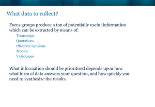 What data to collect?
 Focus groups produce a ton of potentially useful information
 which can be extracted by means of:
    Transcripts
    Quotations
    Observer opinions
    Models
    Videotapes


 What information should be prioritized depends upon how
 what form of data answers your question, and how quickly you
 need to synthesize the results.
 