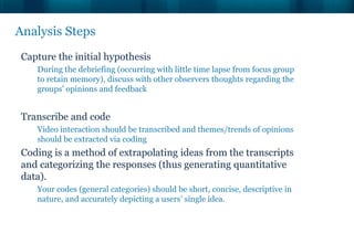 Analysis Steps
 Capture the initial hypothesis
    During the debriefing (occurring with little time lapse from focus group
    to retain memory), discuss with other observers thoughts regarding the
    groups' opinions and feedback


 Transcribe and code
    Video interaction should be transcribed and themes/trends of opinions
    should be extracted via coding
 Coding is a method of extrapolating ideas from the transcripts
 and categorizing the responses (thus generating quantitative
 data).
    Your codes (general categories) should be short, concise, descriptive in
    nature, and accurately depicting a users’ single idea.
 