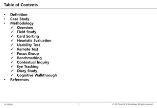 Table of Contents

•   Definition
•   Case Study
•   Methodology
     Overview
     Field Study
     Card Sorting
     Heuristic Evaluation
     Usability Test
     Remote Test
     Focus Group
     Benchmarking
     Contextual Inquiry
     Eye Tracking
     Diary Study
     Cognitive Walkthrough
•   References




UX 리서치                        1   © 2012 InnoUX & Innodesign All rights reserved.
 