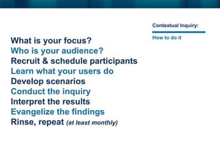 Contextual Inquiry:

                                   How to do it
What is your focus?
Who is your audience?
Recruit & schedule participants
Learn what your users do
Develop scenarios
Conduct the inquiry
Interpret the results
Evangelize the findings
Rinse, repeat (at least monthly)
 