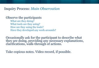 Inquiry Process: Main Observation

Observe the participants
   What are they doing?
   What tools are they using?
   How are they using the tools?
   Have they developed any work-arounds?


Occasionally ask for the participant to describe what
they are doing, providing any necessary explanations,
clarifications, walk-through of actions.

Take copious notes. Video record, if possible.
 