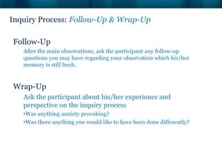 Inquiry Process: Follow-Up & Wrap-Up

Follow-Up
   After the main observations, ask the participant any follow-up
   questions you may have regarding your observation which his/her
   memory is still fresh.


Wrap-Up
   Ask the participant about his/her experience and
   perspective on the inquiry process
   •Was anything anxiety provoking?
   •Was there anything you would like to have been done differently?
 