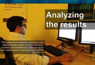 Analyzing
                                                the results
“The output from customer research is not a
 neat hierarchy; rather, it is narratives of
successes and breakdowns, examples of use
that entail context, and messy use artifacts”
                                Dave Hendry



                                                      206
 