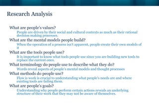 Research Analysis

What are people’s values?
    People are driven by their social and cultural contexts as much as their rational
    decision making processes.
What are the mental models people build?
    When the operation of a process isn’t apparent, people create their own models of
    it
What are the tools people use?
    It is important to know what tools people use since you are building new tools to
    replace the current ones.
What terminology do people use to describe what they do?
    Words reveal aspects of people’s mental models and thought processes
What methods do people use?
    Flow is work is crucial to understanding what people’s needs are and where
    existing tools are failing them.
What are people’s goals?
    Understanding why people perform certain actions reveals an underlying
    structure of their work that they may not be aware of themselves.
 