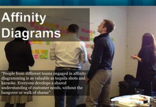 Affinity
Diagrams

“People from different teams engaged in affinity
diagramming is as valuable as tequila shots and
karaoke. Everyone develops a shared
understanding of customer needs, without the
hangover or walk of shame”

                                                   208
 