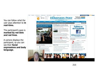 See the user’s gaze - Live


You can follow what the
user pays attention to in
real-time.

The participant‟s gaze is
marked by red dots
and red lines.

A camera displays the
participant, so you can
see their facial
expressions and body
language.




                               213
 