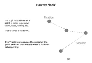 How we ‘look’


                                    Fixation
The pupil must focus on a
point in order to perceive
colour, faces, writing, etc.

That is called a „fixation‟.




Eye Tracking measures the speed of the
pupil and can thus detect when a fixation
                                                     Saccade
is happening!




                                               218
 