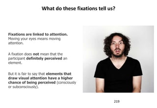 What do these fixations tell us?



Fixations are linked to attention.
Moving your eyes means moving
attention.


A fixation does not mean that the
participant definitely perceived an
element.


But it is fair to say that elements that
draw visual attention have a higher
chance of being perceived (consciously
or subconsciously).



                                                  219
 