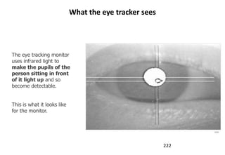 What the eye tracker sees




The eye tracking monitor
uses infrared light to
make the pupils of the
person sitting in front
of it light up and so
become detectable.


This is what it looks like
for the monitor.


                                                               tobii




                                                         222
 