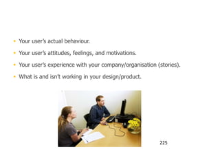 You run user research to understand:


 Your user‟s actual behaviour.

 Your user‟s attitudes, feelings, and motivations.

 Your user‟s experience with your company/organisation (stories).

 What is and isn‟t working in your design/product.




                                                         225
 