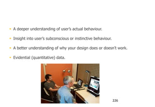 You add eye tracking to get:


 A deeper understanding of user‟s actual behaviour.

 Insight into user‟s subconscious or instinctive behaviour.

 A better understanding of why your design does or doesn‟t work.

 Evidential (quantitative) data.




                                                               226
 