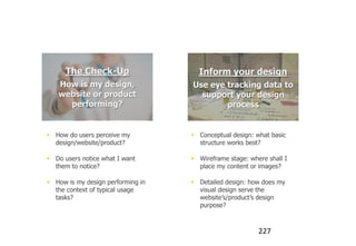 There’s 2 scenarios for eye tracking


          The Check-Up                   Inform your design
       How is my design,               Use eye tracking data to
       website or product                support your design
         performing?                           process


     How do users perceive my          Conceptual design: what basic
      design/website/product?            structure works best?

     Do users notice what I want       Wireframe stage: where shall I
      them to notice?                    place my content or images?

     How is my design performing in    Detailed design: how does my
      the context of typical usage       visual design serve the
      tasks?                             website‟s/product‟s design
                                         purpose?



                                                             227
 