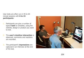 Set-up of an eye tracking test

User tests are often run in 45 to 60
minute sessions with 6 to 15
participants:


1. Participants are give a number of
   typical task to complete, using the
   website, design or product you want
   to test.


2. The user’s intuitive interaction is
   observed, comments and reactions
   are recorded.


3. The participant‟s impressions are
   captured in an interview at the end
   of the test.


                                         229
 