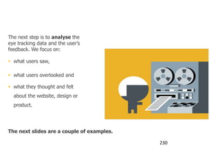 What happens then?

The next step is to analyse the
eye tracking data and the user‟s
feedback. We focus on:

 what users saw,

 what users overlooked and

 what they thought and felt
  about the website, design or
  product.




The next slides are a couple of examples.

                                            230
 