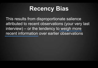 Recency Bias
This results from disproportionate salience
attributed to recent observations (your very last
interview) – or the tendency to weigh more
recent information over earlier observations
 