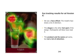 Using the Face effect

                                   Eye tracking results for ad Version
                                   A:

                                    We see a face effect: The model‟s face
                                     draws a lot of attention.


                                    The slogan is the other hot spot of the
                                     design. Participants will likely have read
                                     it.


                                    The product and its name get some,
                                     but not a lot of attention.




                humanfactors.com                         244
 