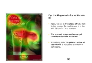 Using the Face effect

                                   Eye tracking results for ad Version
                                   B:

                                    Again, we see a strong face effect. BUT:
                                     In this version, the models gaze is in line
                                     with the product and its name.


                                    The product image and name get
                                     considerably more attention!


                                    Additionally, even the product name at
                                     the bottom is noticed by a number of
                                     participants.




                humanfactors.com                         245
 