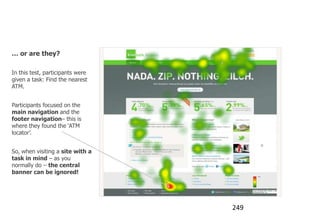 Banner blindness

… or are they?

In this test, participants were
given a task: Find the nearest
ATM.


Participants focused on the
main navigation and the
footer navigation– this is
where they found the „ATM
locator‟.


So, when visiting a site with a
task in mind – as you
normally do – the central
banner can be ignored!




                                  249
 