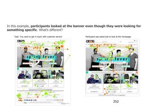 When do users look at banners?

In this example, participants looked at the banner even though they were looking for
something specific. What‟s different?
    Task: „You want to get in touch with customer service‟   Participant was asked just to look at the homepage




                                                                                           252
 