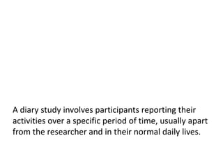 A diary study involves participants reporting their
activities over a specific period of time, usually apart
from the researcher and in their normal daily lives.
 
