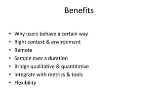 Benefits

•   Why users behave a certain way
•   Right context & environment
•   Remote
•   Sample over a duration
•   Bridge qualitative & quantitative
•   Integrate with metrics & tools
•   Flexibility
 