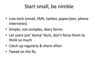 Start small, be nimble

• Low-tech (email, SMS, twitter, paper/pen, phone
  interviews)
• Simple, not complex, diary forms
• Let users just ‘dump’ facts, don’t force them to
  think so much
• Catch up regularly & share often
• Tweak on the fly
 