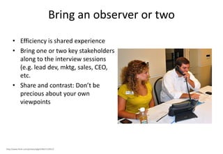 Bring an observer or two
      • Efficiency is shared experience
      • Bring one or two key stakeholders
        along to the interview sessions
        (e.g. lead dev, mktg, sales, CEO,
        etc.
      • Share and contrast: Don’t be
        precious about your own
        viewpoints




http://www.flickr.com/photos/qkgirl/4837119913/
 