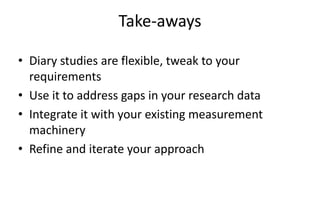 Take-aways

• Diary studies are flexible, tweak to your
  requirements
• Use it to address gaps in your research data
• Integrate it with your existing measurement
  machinery
• Refine and iterate your approach
 
